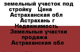 земельный участок под стройку › Цена ­ 300 - Астраханская обл., Астрахань г. Недвижимость » Земельные участки продажа   . Астраханская обл.